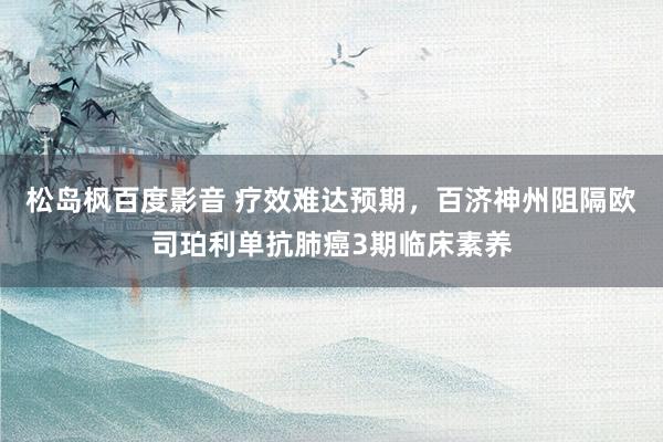 松岛枫百度影音 疗效难达预期，百济神州阻隔欧司珀利单抗肺癌3期临床素养