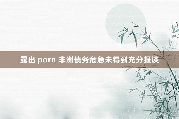 露出 porn 非洲债务危急未得到充分报谈