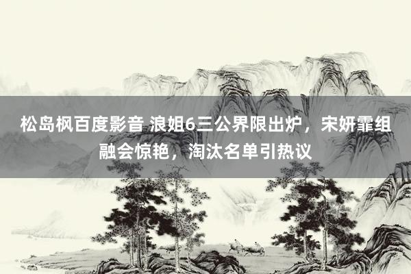 松岛枫百度影音 浪姐6三公界限出炉，宋妍霏组融会惊艳，淘汰名单引热议