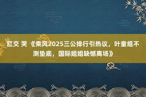 肛交 哭 《乘风2025三公排行引热议，叶童组不测垫底，国际姐姐缺憾离场》