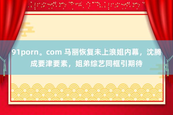 91porn。com 马丽恢复未上浪姐内幕，沈腾成要津要素，姐弟综艺同框引期待