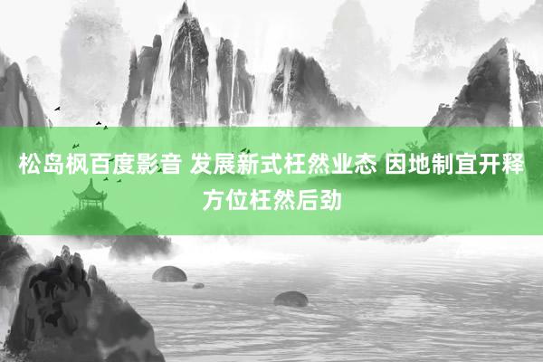 松岛枫百度影音 发展新式枉然业态 因地制宜开释方位枉然后劲