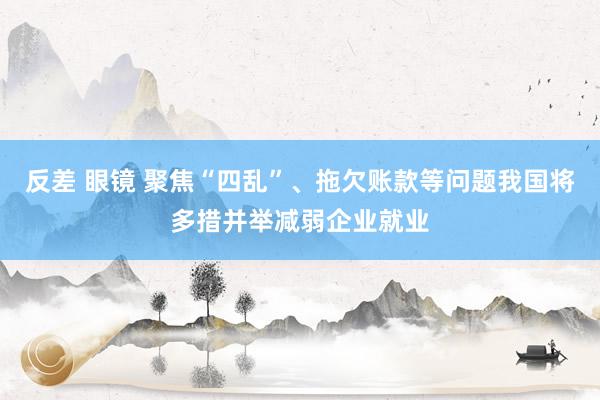 反差 眼镜 聚焦“四乱”、拖欠账款等问题我国将多措并举减弱企业就业
