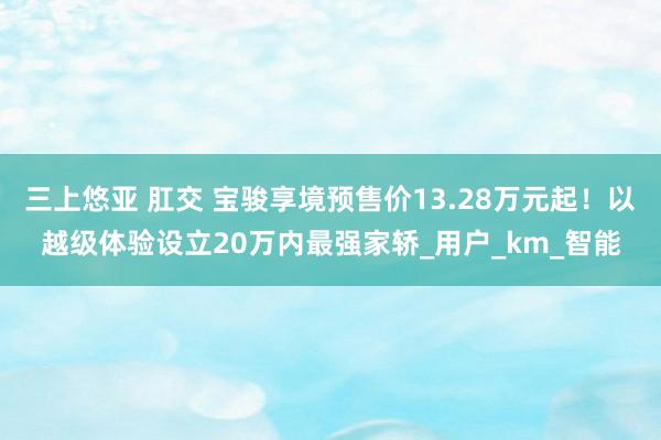 三上悠亚 肛交 宝骏享境预售价13.28万元起！以越级体验设立20万内最强家轿_用户_km_智能