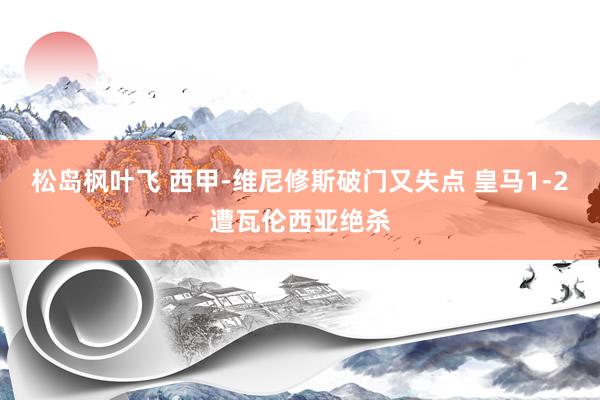 松岛枫叶飞 西甲-维尼修斯破门又失点 皇马1-2遭瓦伦西亚绝杀