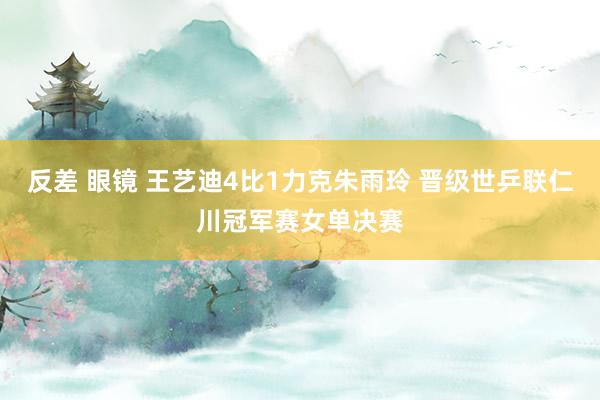 反差 眼镜 王艺迪4比1力克朱雨玲 晋级世乒联仁川冠军赛女单决赛