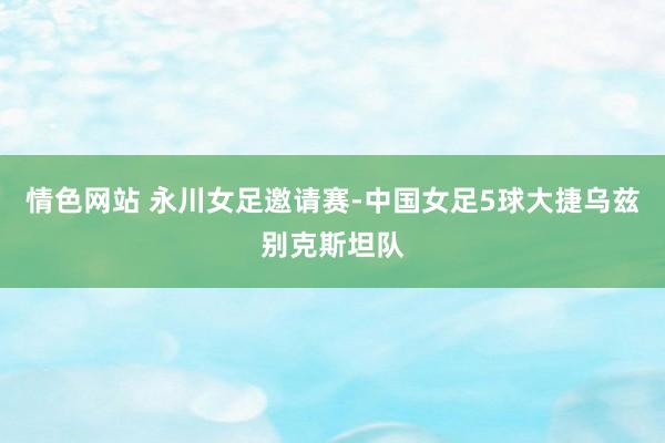 情色网站 永川女足邀请赛-中国女足5球大捷乌兹别克斯坦队