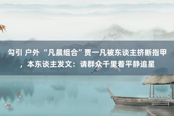 勾引 户外 “凡晨组合”贾一凡被东谈主挤断指甲，本东谈主发文：请群众千里着平静追星