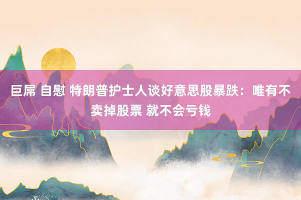 巨屌 自慰 特朗普护士人谈好意思股暴跌：唯有不卖掉股票 就不会亏钱