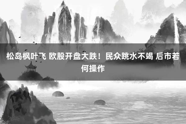 松岛枫叶飞 欧股开盘大跌！民众跳水不竭 后市若何操作
