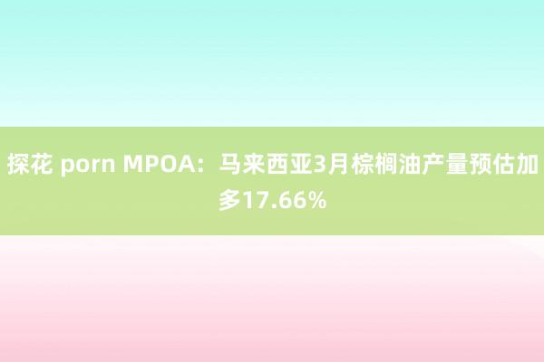 探花 porn MPOA：马来西亚3月棕榈油产量预估加多17.66%