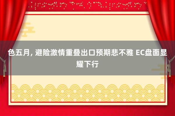 色五月， 避险激情重叠出口预期悲不雅 EC盘面显耀下行