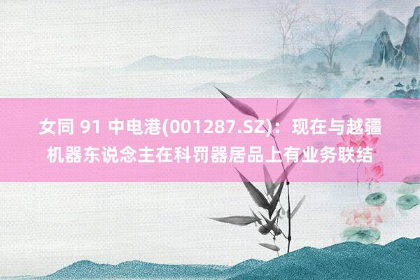 女同 91 中电港(001287.SZ)：现在与越疆机器东说念主在科罚器居品上有业务联结