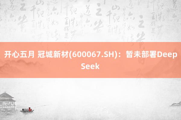 开心五月 冠城新材(600067.SH)：暂未部署DeepSeek
