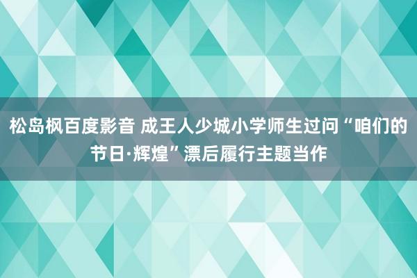 松岛枫百度影音 成王人少城小学师生过问“咱们的节日·辉煌”漂后履行主题当作