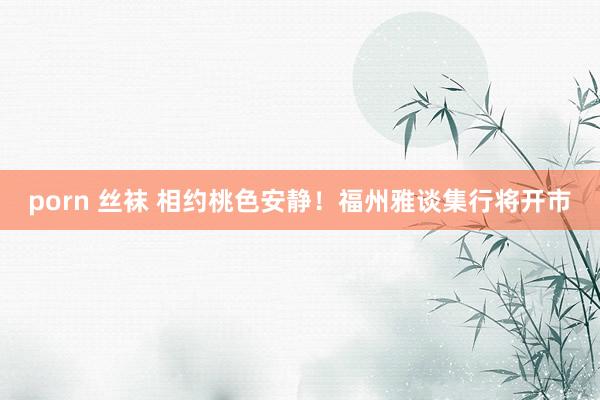 porn 丝袜 相约桃色安静！福州雅谈集行将开市
