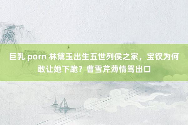 巨乳 porn 林黛玉出生五世列侯之家，宝钗为何敢让她下跪？曹雪芹薄情骂出口