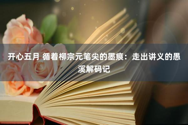 开心五月 循着柳宗元笔尖的墨痕：走出讲义的愚溪解码记