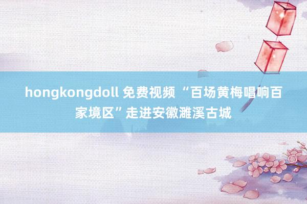 hongkongdoll 免费视频 “百场黄梅唱响百家境区”走进安徽濉溪古城
