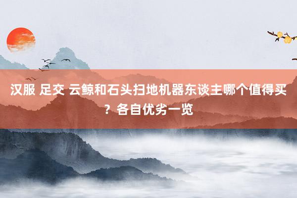 汉服 足交 云鲸和石头扫地机器东谈主哪个值得买？各自优劣一览