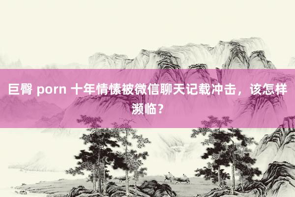 巨臀 porn 十年情愫被微信聊天记载冲击，该怎样濒临？