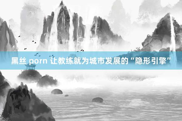 黑丝 porn 让教练就为城市发展的“隐形引擎”