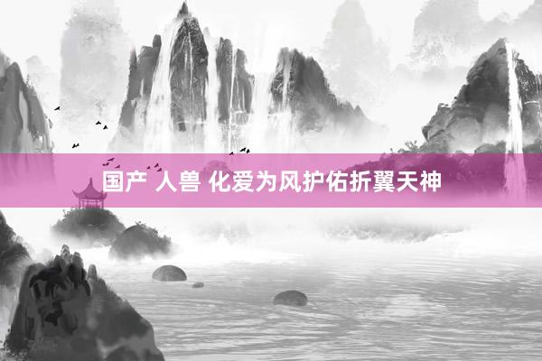 国产 人兽 化爱为风护佑折翼天神