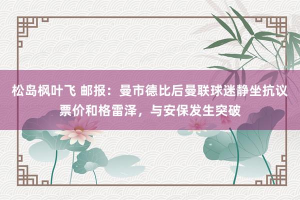 松岛枫叶飞 邮报：曼市德比后曼联球迷静坐抗议票价和格雷泽，与安保发生突破