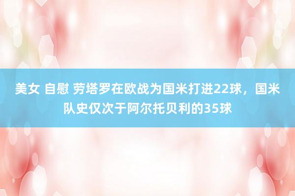 美女 自慰 劳塔罗在欧战为国米打进22球，国米队史仅次于阿尔托贝利的35球