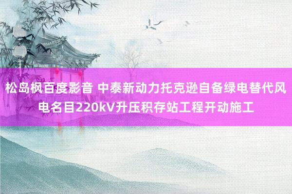 松岛枫百度影音 中泰新动力托克逊自备绿电替代风电名目220kV升压积存站工程开动施工
