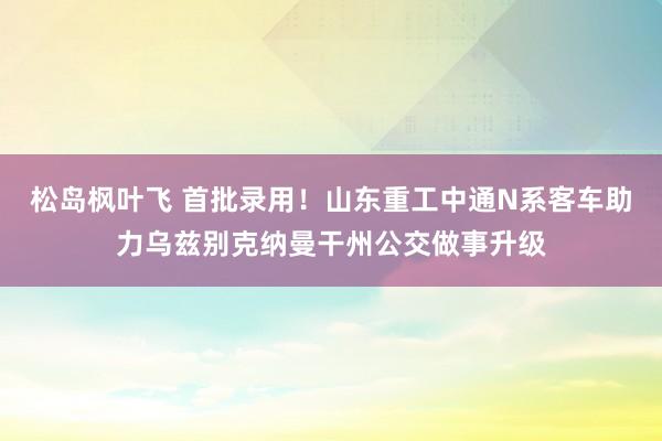 松岛枫叶飞 首批录用！山东重工中通N系客车助力乌兹别克纳曼干州公交做事升级
