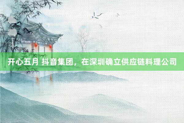 开心五月 抖音集团，在深圳确立供应链料理公司
