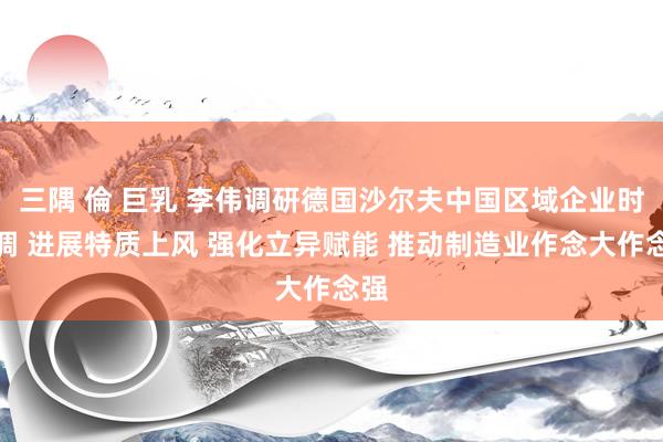 三隅 倫 巨乳 李伟调研德国沙尔夫中国区域企业时强调 进展特质上风 强化立异赋能 推动制造业作念大作念强