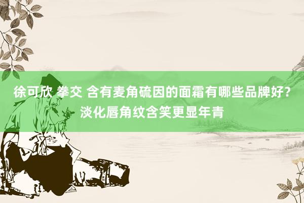 徐可欣 拳交 含有麦角硫因的面霜有哪些品牌好？淡化唇角纹含笑更显年青