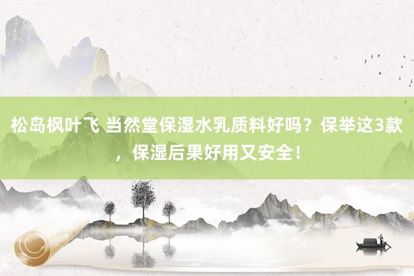 松岛枫叶飞 当然堂保湿水乳质料好吗？保举这3款，保湿后果好用又安全！