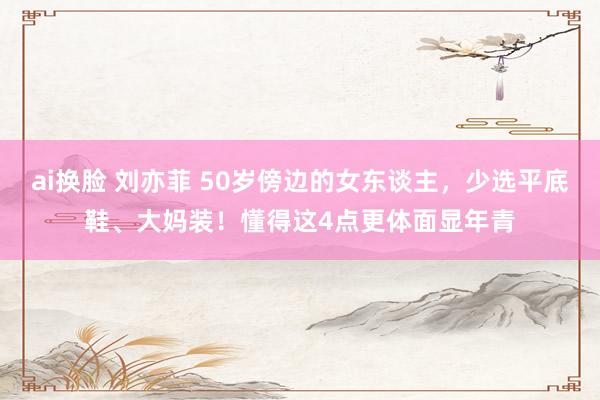 ai换脸 刘亦菲 50岁傍边的女东谈主，少选平底鞋、大妈装！懂得这4点更体面显年青