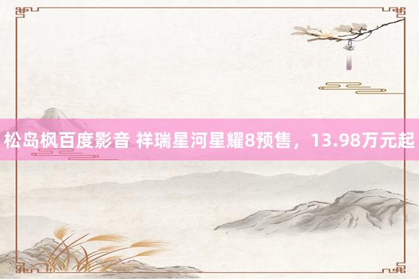 松岛枫百度影音 祥瑞星河星耀8预售，13.98万元起