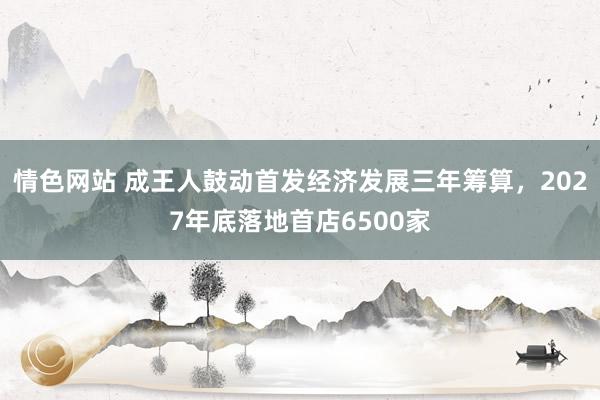 情色网站 成王人鼓动首发经济发展三年筹算，2027年底落地首店6500家