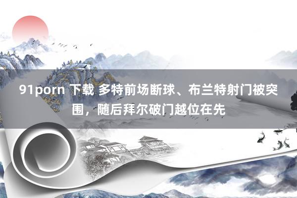 91porn 下载 多特前场断球、布兰特射门被突围，随后拜尔破门越位在先