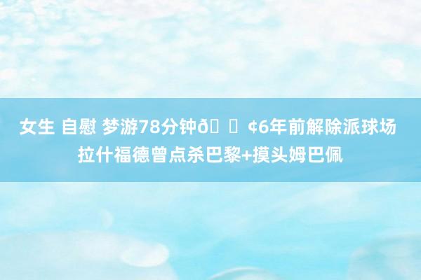 女生 自慰 梦游78分钟😢6年前解除派球场 拉什福德曾点杀巴黎+摸头姆巴佩