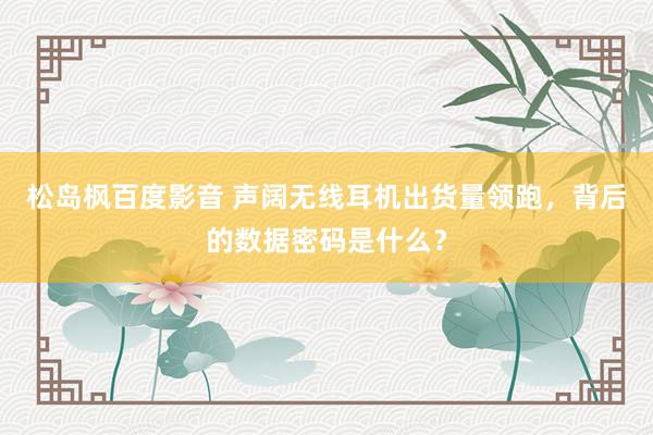 松岛枫百度影音 声阔无线耳机出货量领跑，背后的数据密码是什么？