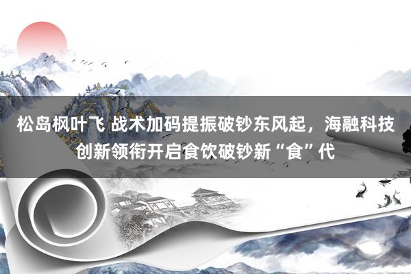 松岛枫叶飞 战术加码提振破钞东风起，海融科技创新领衔开启食饮破钞新“食”代