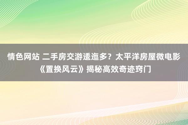 情色网站 二手房交游逶迤多？太平洋房屋微电影《置换风云》揭秘高效奇迹窍门