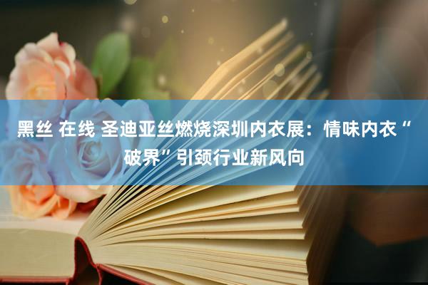 黑丝 在线 圣迪亚丝燃烧深圳内衣展：情味内衣“破界”引颈行业新风向