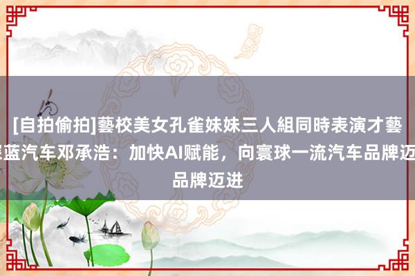 [自拍偷拍]藝校美女孔雀妹妹三人組同時表演才藝 深蓝汽车邓承浩：加快AI赋能，向寰球一流汽车品牌迈进