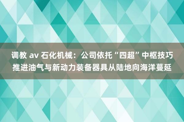 调教 av 石化机械：公司依托“四超”中枢技巧推进油气与新动力装备器具从陆地向海洋蔓延