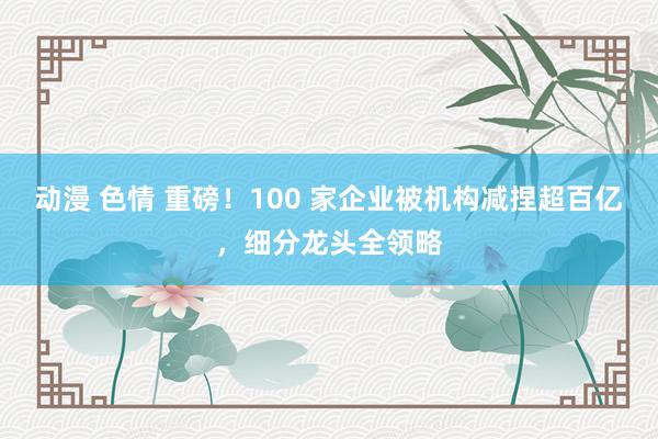 动漫 色情 重磅！100 家企业被机构减捏超百亿，细分龙头全领略