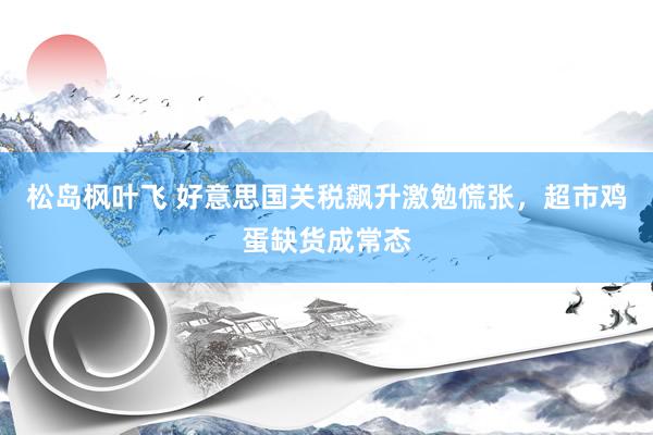 松岛枫叶飞 好意思国关税飙升激勉慌张，超市鸡蛋缺货成常态