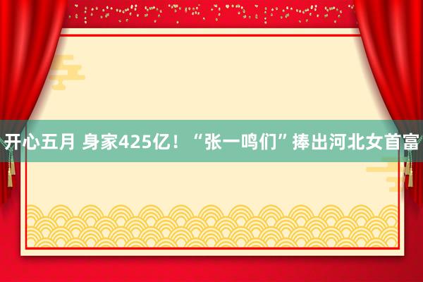 开心五月 身家425亿！“张一鸣们”捧出河北女首富