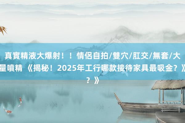真實精液大爆射！！情侶自拍/雙穴/肛交/無套/大量噴精 《揭秘！2025年工行哪款接待家具最吸金？》